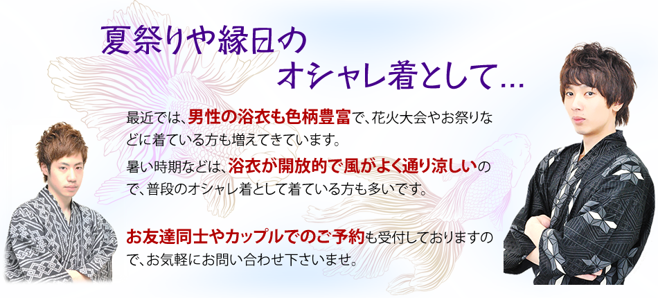 最近では、男性の浴衣も色柄も豊富で、花火大会やお祭りなどに着ている方も増えてきています。暑い時期などは、浴衣が開放的で風がよく通り涼しいので、普段のオシャレ着として着ている方も多いです。お友達同士やカップルでのご予約も受付しておりますので、お気軽にお問い合わせ下さいませ。