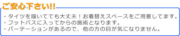 ・タイツを履いてても大丈夫！お着替えｽﾍﾟｰｽご用意してます。・フットバスに入ってからの施術となります。・パーテーションがあるので、他の方の目が気になりません。